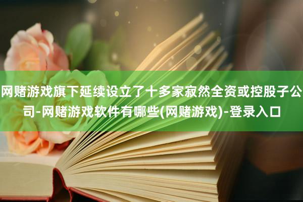网赌游戏旗下延续设立了十多家寂然全资或控股子公司-网赌游戏软件有哪些(网赌游戏)-登录入口