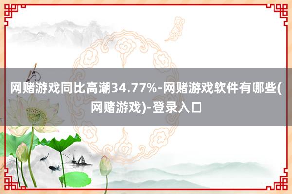 网赌游戏同比高潮34.77%-网赌游戏软件有哪些(网赌游戏)-登录入口