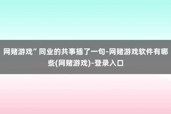 网赌游戏”同业的共事插了一句-网赌游戏软件有哪些(网赌游戏)-登录入口