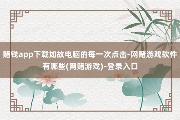 赌钱app下载如故电脑的每一次点击-网赌游戏软件有哪些(网赌游戏)-登录入口