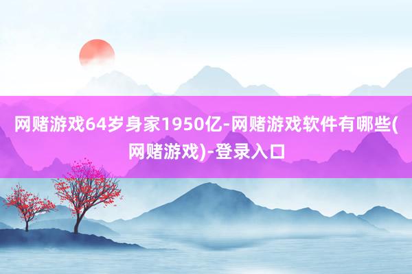 网赌游戏64岁身家1950亿-网赌游戏软件有哪些(网赌游戏)-登录入口