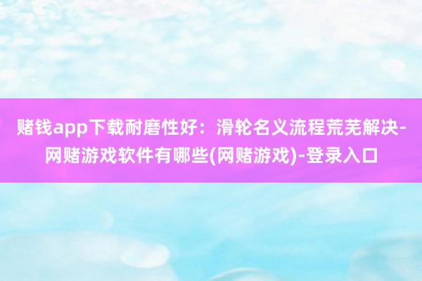 赌钱app下载耐磨性好：滑轮名义流程荒芜解决-网赌游戏软件有哪些(网赌游戏)-登录入口
