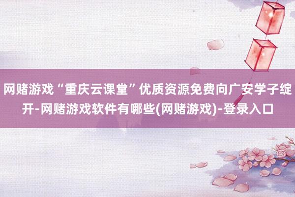 网赌游戏“重庆云课堂”优质资源免费向广安学子绽开-网赌游戏软件有哪些(网赌游戏)-登录入口