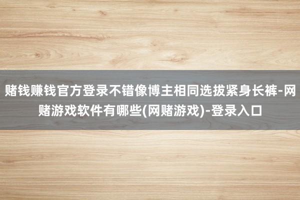赌钱赚钱官方登录不错像博主相同选拔紧身长裤-网赌游戏软件有哪些(网赌游戏)-登录入口