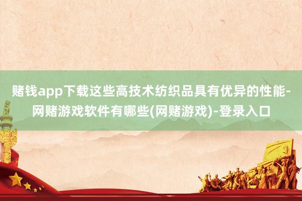 赌钱app下载这些高技术纺织品具有优异的性能-网赌游戏软件有哪些(网赌游戏)-登录入口