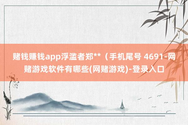 赌钱赚钱app浮滥者郑**(手机尾号 4691-网赌游戏软件有哪些(网赌游戏)-登录入口