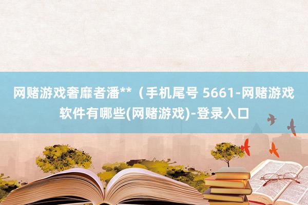 网赌游戏奢靡者潘**（手机尾号 5661-网赌游戏软件有哪些(网赌游戏)-登录入口