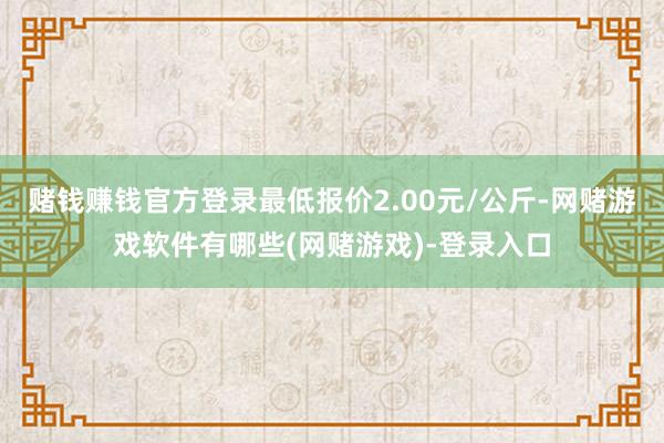 赌钱赚钱官方登录最低报价2.00元/公斤-网赌游戏软件有哪些(网赌游戏)-登录入口