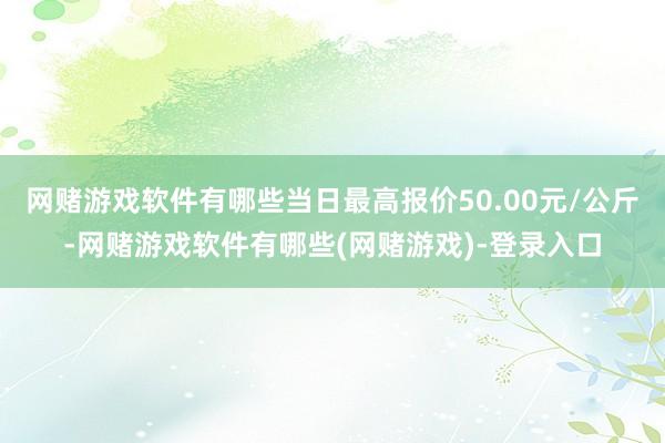 网赌游戏软件有哪些当日最高报价50.00元/公斤-网赌游戏软件有哪些(网赌游戏)-登录入口