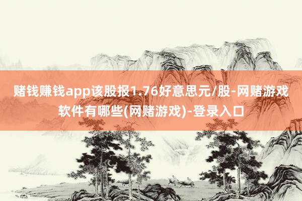 赌钱赚钱app该股报1.76好意思元/股-网赌游戏软件有哪些(网赌游戏)-登录入口
