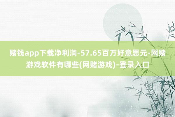 赌钱app下载净利润-57.65百万好意思元-网赌游戏软件有哪些(网赌游戏)-登录入口
