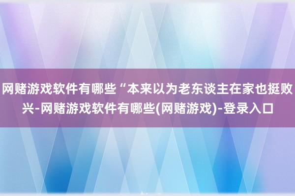 网赌游戏软件有哪些“本来以为老东谈主在家也挺败兴-网赌游戏软件有哪些(网赌游戏)-登录入口