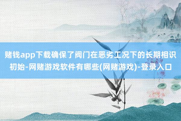赌钱app下载确保了阀门在恶劣工况下的长期相识初始-网赌游戏软件有哪些(网赌游戏)-登录入口