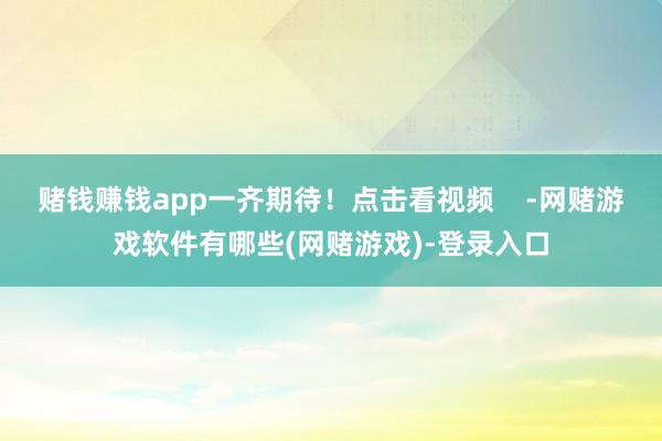 赌钱赚钱app一齐期待！点击看视频    -网赌游戏软件有哪些(网赌游戏)-登录入口