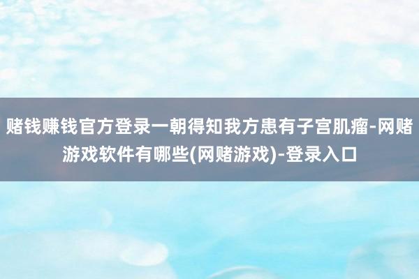 赌钱赚钱官方登录一朝得知我方患有子宫肌瘤-网赌游戏软件有哪些(网赌游戏)-登录入口