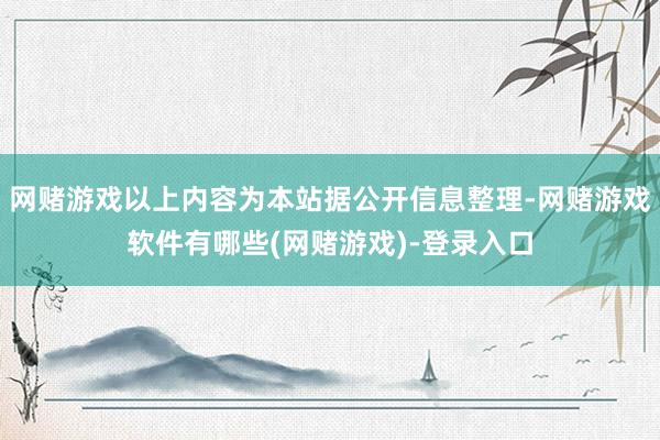 网赌游戏以上内容为本站据公开信息整理-网赌游戏软件有哪些(网赌游戏)-登录入口