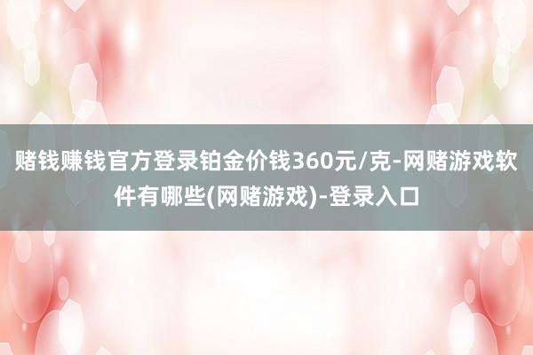 赌钱赚钱官方登录铂金价钱360元/克-网赌游戏软件有哪些(网赌游戏)-登录入口