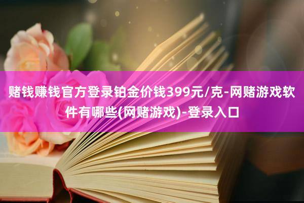 赌钱赚钱官方登录铂金价钱399元/克-网赌游戏软件有哪些(网赌游戏)-登录入口