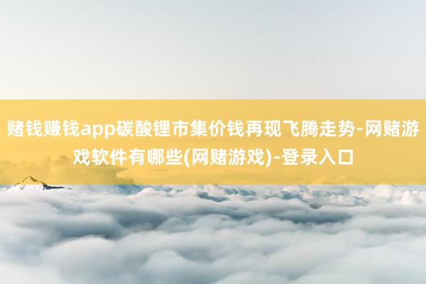 赌钱赚钱app碳酸锂市集价钱再现飞腾走势-网赌游戏软件有哪些(网赌游戏)-登录入口