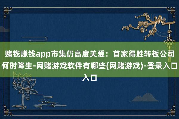 赌钱赚钱app市集仍高度关爱：首家得胜转板公司何时降生-网赌游戏软件有哪些(网赌游戏)-登录入口