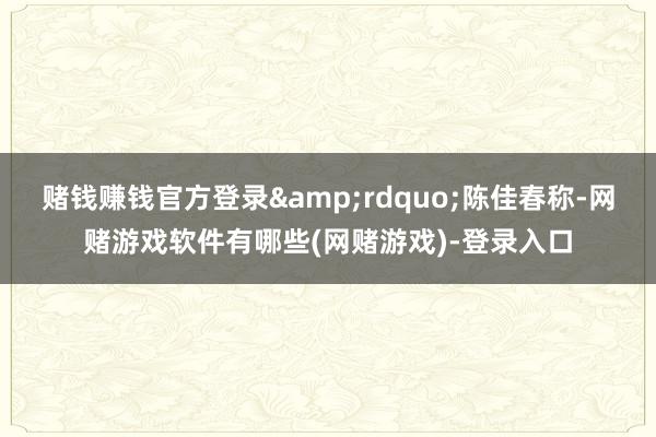 赌钱赚钱官方登录”陈佳春称-网赌游戏软件有哪些(网赌游戏)-登录入口