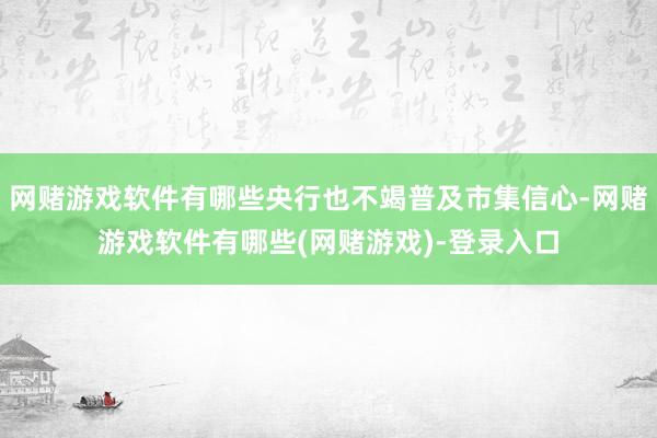 网赌游戏软件有哪些央行也不竭普及市集信心-网赌游戏软件有哪些(网赌游戏)-登录入口