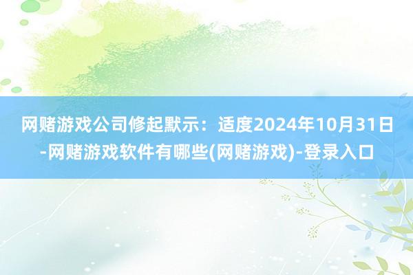 网赌游戏 公司修起默示:适度2024年10月31日-网赌游戏软件有哪些(网赌游戏)-登录入口