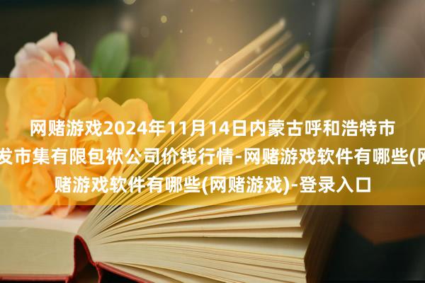 网赌游戏2024年11月14日内蒙古呼和浩特市东瓦窑农副居品批发市集有限包袱公司价钱行情-网赌游戏软件有哪些(网赌游戏)-登录入口