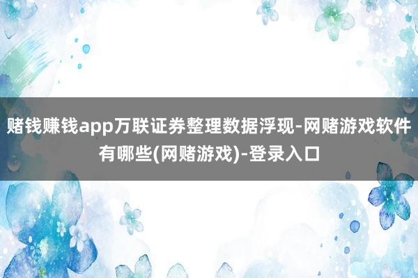 赌钱赚钱app万联证券整理数据浮现-网赌游戏软件有哪些(网赌游戏)-登录入口
