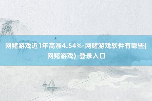 网赌游戏近1年高涨4.54%-网赌游戏软件有哪些(网赌游戏)-登录入口