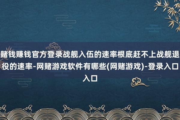 赌钱赚钱官方登录战舰入伍的速率根底赶不上战舰退役的速率-网赌游戏软件有哪些(网赌游戏)-登录入口