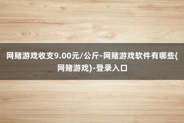 网赌游戏收支9.00元/公斤-网赌游戏软件有哪些(网赌游戏)-登录入口