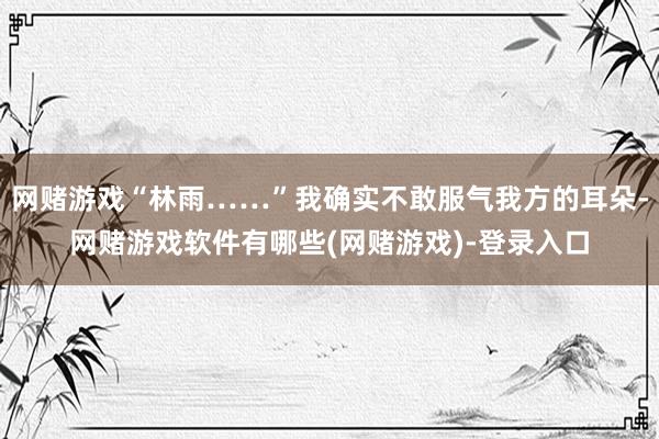 网赌游戏“林雨……”我确实不敢服气我方的耳朵-网赌游戏软件有哪些(网赌游戏)-登录入口