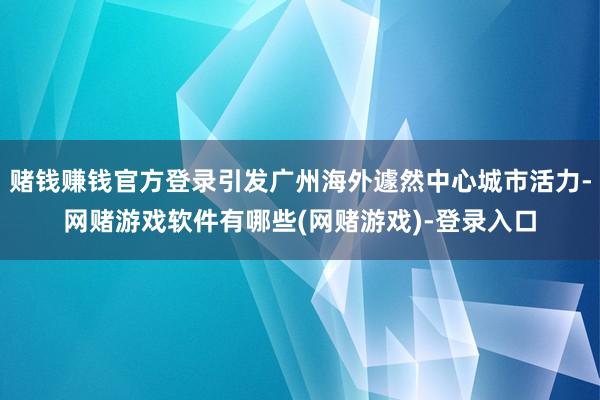 赌钱赚钱官方登录引发广州海外遽然中心城市活力-网赌游戏软件有哪些(网赌游戏)-登录入口