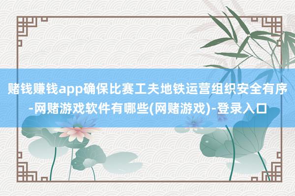 赌钱赚钱app确保比赛工夫地铁运营组织安全有序-网赌游戏软件有哪些(网赌游戏)-登录入口