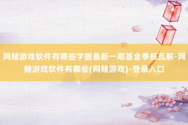 网赌游戏软件有哪些字据最新一期基金季报瓦解-网赌游戏软件有哪些(网赌游戏)-登录入口