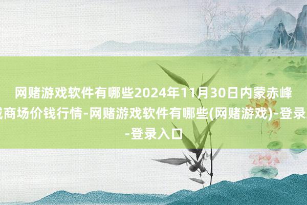 网赌游戏软件有哪些2024年11月30日内蒙赤峰西城商场价钱行情-网赌游戏软件有哪些(网赌游戏)-登录入口