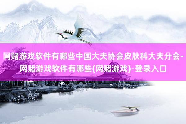 网赌游戏软件有哪些中国大夫协会皮肤科大夫分会-网赌游戏软件有哪些(网赌游戏)-登录入口