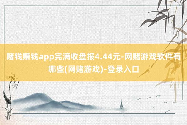 赌钱赚钱app完满收盘报4.44元-网赌游戏软件有哪些(网赌游戏)-登录入口