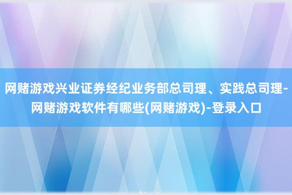 网赌游戏兴业证券经纪业务部总司理、实践总司理-网赌游戏软件有哪些(网赌游戏)-登录入口