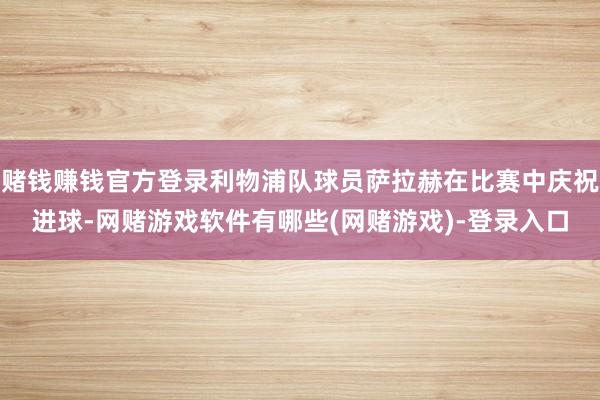 赌钱赚钱官方登录利物浦队球员萨拉赫在比赛中庆祝进球-网赌游戏软件有哪些(网赌游戏)-登录入口