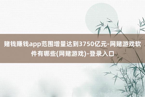 赌钱赚钱app范围增量达到3750亿元-网赌游戏软件有哪些(网赌游戏)-登录入口