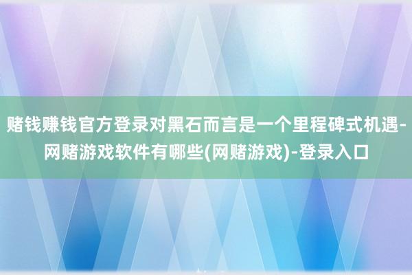 赌钱赚钱官方登录对黑石而言是一个里程碑式机遇-网赌游戏软件有哪些(网赌游戏)-登录入口
