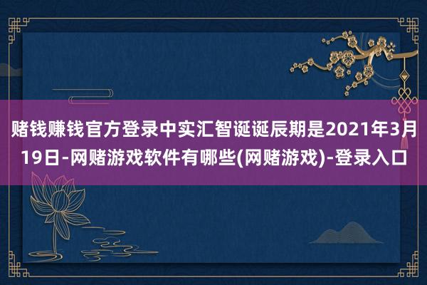 赌钱赚钱官方登录中实汇智诞诞辰期是2021年3月19日-网赌游戏软件有哪些(网赌游戏)-登录入口