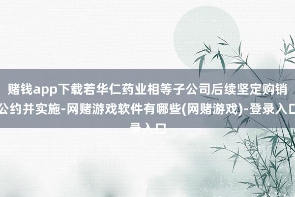 赌钱app下载若华仁药业相等子公司后续坚定购销公约并实施-网赌游戏软件有哪些(网赌游戏)-登录入口