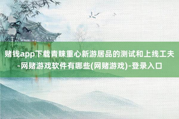 赌钱app下载青睐重心新游居品的测试和上线工夫-网赌游戏软件有哪些(网赌游戏)-登录入口