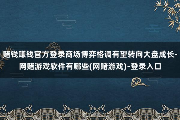 赌钱赚钱官方登录商场博弈格调有望转向大盘成长-网赌游戏软件有哪些(网赌游戏)-登录入口