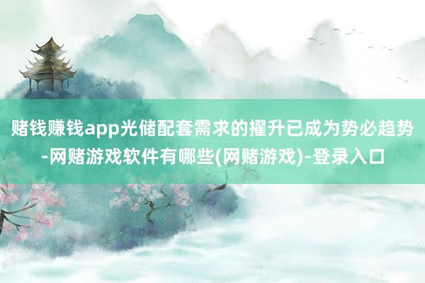 赌钱赚钱app光储配套需求的擢升已成为势必趋势-网赌游戏软件有哪些(网赌游戏)-登录入口