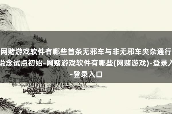 网赌游戏软件有哪些首条无邪车与非无邪车夹杂通行车说念试点初始-网赌游戏软件有哪些(网赌游戏)-登录入口