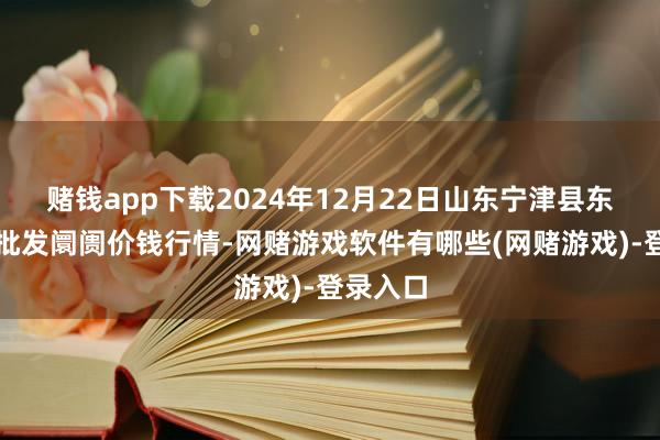 赌钱app下载2024年12月22日山东宁津县东崔蔬菜批发阛阓价钱行情-网赌游戏软件有哪些(网赌游戏)-登录入口